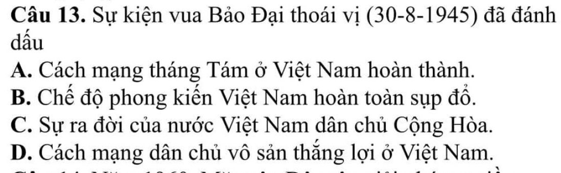 Sự kiện vua Bảo Đại thoái vị (30 -8-1945) đã đánh
dầu
A. Cách mạng tháng Tám ở Việt Nam hoàn thành.
B. Chế độ phong kiến Việt Nam hoàn toàn sụp đổ.
C. Sự ra đời của nước Việt Nam dân chủ Cộng Hòa.
D. Cách mạng dân chủ vô sản thắng lợi ở Việt Nam.