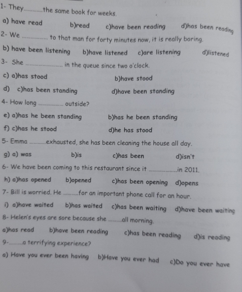 1- They_ the same book for weeks.
a) have read b)read c)have been reading d)has been reading
2- We _to that man for forty minutes now, it is really boring.
b) have been listening b)have listened c)are listening d)listened
3- She _in the queue since two o'clock.
c) a)has stood
b)have stood
d) c)has been standing d)have been standing
4- How long _outside?
e) a)has he been standing b)has he been standing
f) c)has he stood d)he has stood
5- Emma _.exhausted, she has been cleaning the house all day.
g) a) was b)is c)has been d)isn't
6- We have been coming to this restaurant since it _in 2011.
h) a)has opened b)opened c)has been opening d)opens
7- Bill is worried. He_ for an important phone call for an hour.
i) a)have waited b)has waited c)has been waiting d)have been waiting
8- Helen's eyes are sore because she _all morning.
a)has read b)have been reading c)has been reading d)is reading
9-_ a terrifying experience?
a) Have you ever been having b)Have you ever had c)Do you ever have