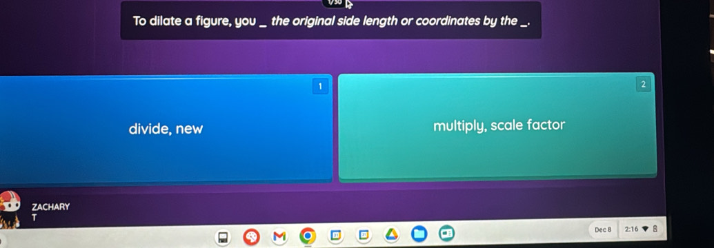 To dilate a figure, you _ the original side length or coordinates by the _.
1
divide, new multiply, scale factor
ZACHARY
Dec 8 2: 16 8