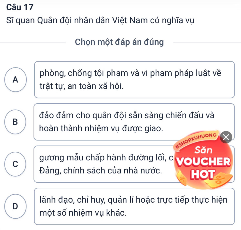 Sĩ quan Quân đội nhân dân Việt Nam có nghĩa vụ 
Chọn một đáp án đúng 
phòng, chống tội phạm và vi phạm pháp luật về 
A 
trật tự, an toàn xã hội. 
đảo đảm cho quân đội sẵn sàng chiến đấu và 
B 
hoàn thành nhiệm vụ được giao. 
#SHOPXUHUONG 
Săn 
C 
gương mẫu chấp hành đường lối, c VoUCHER 
Đảng, chính sách của nhà nước. 
HOT 
lãnh đạo, chỉ huy, quản lí hoặc trực tiếp thực hiện 
D 
một số nhiệm vụ khác.