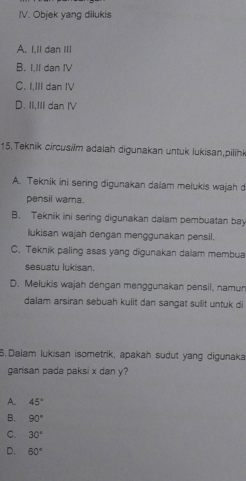 Objek yang dilukis
A. I,II dan ⅢII
B. I,II dan IV
C. I,III dan IV
D. II,III dan IV
15. Teknik circusilm adalah digunakan untuk lukisan,pilihk
A. Teknik ini sering digunakan dalam melukis wajah d
pensil warna.
B. Teknik ini sering digunakan dalam pembuatan bay
lukisan wajah dengan menggunakan pensil.
C. Teknik paling asas yang digunakan dalam membua
sesuatu lukisan.
D. Melukis wajah dengan menggunakan pensil, namun
dalam arsiran sebuah kulit dan sangat sulit untuk di
6.Dalam lukisan isometrik, apakah sudut yang digunaka
garisan pada paksi x dan y?
A. 45°
B. 90°
C. 30°
D. 60°