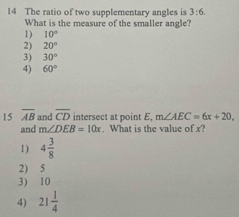 The ratio of two supplementary angles is 3:6. 
What is the measure of the smaller angle?
1) 10°
2) 20°
3) 30°
4) 60°
15 overline AB and overline CD intersect at point E, m∠ AEC=6x+20, 
and m∠ DEB=10x. What is the value of x?
1) 4 3/8 
2) 5
3) 10
4) 21 1/4 