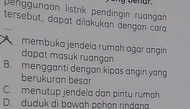 benar.
penggunaan listrik pendingin ruangan
tersebut, dapat dilakukan dengan cara...
membuka jendela rumah agar angin
dapat masuk ruangan
B. mengganti dengan kipas angin yang
berukuran besar
C. menutup jendela dan pintu rumah
D. duduk di bawah pohon rindan