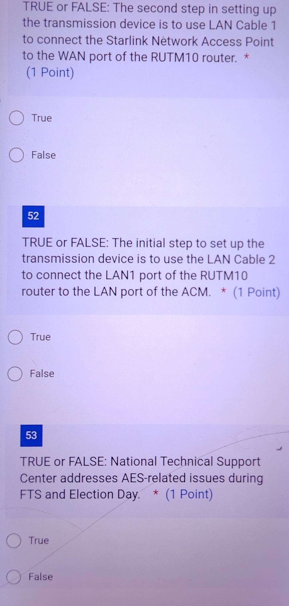 TRUE or FALSE: The second step in setting up
the transmission device is to use LAN Cable 1
to connect the Starlink Network Access Point
to the WAN port of the RUTM10 router. *
(1 Point)
True
False
52
TRUE or FALSE: The initial step to set up the
transmission device is to use the LAN Cable 2
to connect the LAN1 port of the RUTM10
router to the LAN port of the ACM. * (1 Point)
True
False
53
TRUE or FALSE: National Technical Support
Center addresses AES-related issues during
FTS and Election Day. * (1 Point)
True
False