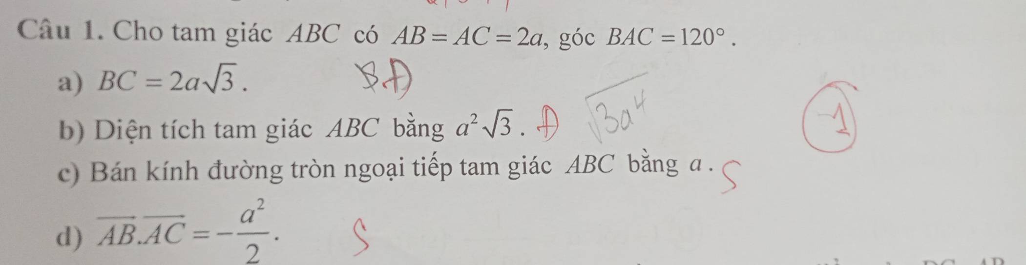 Cho tam giác ABC có AB=AC=2a , góc BAC=120°. 
a) BC=2asqrt(3). 
b) Diện tích tam giác ABC bằng a^2sqrt(3)
c) Bán kính đường tròn ngoại tiếp tam giác ABC bằng a. 
d) vector AB.vector AC=- a^2/2 .