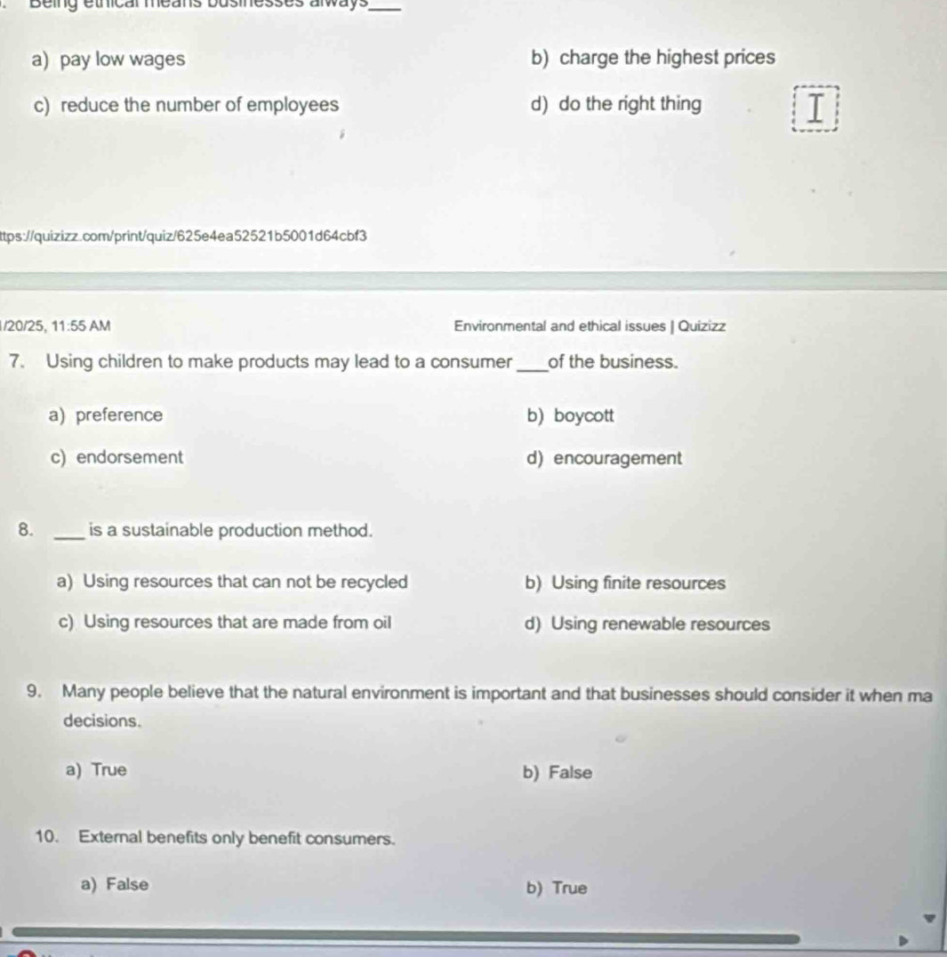 Being ethical means businesses always_
a) pay low wages b) charge the highest prices
c) reduce the number of employees d) do the right thing
I
ttps://quizizz.com/print/quiz/625e4ea52521b5001d64cbf3
1/20/25, 11:55 AM Environmental and ethical issues | Quizizz
7. Using children to make products may lead to a consumer _of the business.
a)preference b) boycott
c) endorsement d) encouragement
8. _is a sustainable production method.
a) Using resources that can not be recycled b) Using finite resources
c) Using resources that are made from oil d) Using renewable resources
9. Many people believe that the natural environment is important and that businesses should consider it when ma
decisions.
a) True b) False
10. External benefits only benefit consumers.
a) False b) True