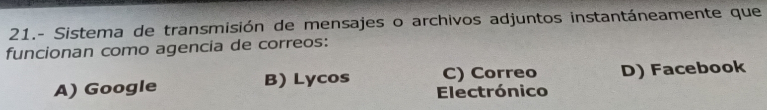 21.- Sistema de transmisión de mensajes o archivos adjuntos instantáneamente que
funcionan como agencia de correos:
B) Lycos C) Correo
A) Google D) Facebook
Electrónico