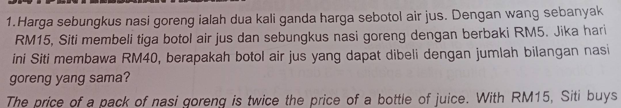 Harga sebungkus nasi goreng ialah dua kali ganda harga sebotol air jus. Dengan wang sebanyak
RM15, Siti membeli tiga botol air jus dan sebungkus nasi goreng dengan berbaki RM5. Jika hari 
ini Siti membawa RM40, berapakah botol air jus yang dapat dibeli dengan jumlah bilangan nasi 
goreng yang sama? 
The price of a pack of nasi goreng is twice the price of a bottle of juice. With RM15, Siti buys