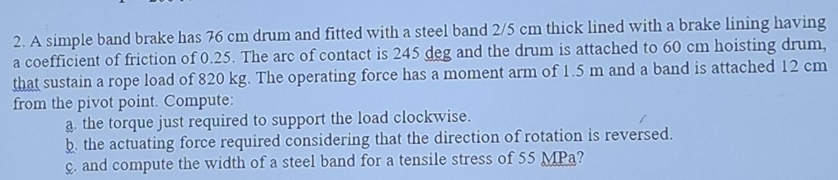 A simple band brake has 76 cm drum and fitted with a steel band 2/5 cm thick lined with a brake lining having 
a coefficient of friction of 0.25. The arc of contact is 245 deg and the drum is attached to 60 cm hoisting drum, 
that sustain a rope load of 820 kg. The operating force has a moment arm of 1.5 m and a band is attached 12 cm
from the pivot point. Compute: 
a the torque just required to support the load clockwise. 
b. the actuating force required considering that the direction of rotation is reversed. 
ç. and compute the width of a steel band for a tensile stress of 55 MPa?