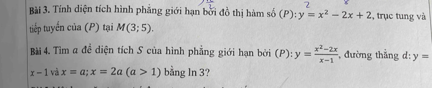 Tính diện tích hình phẳng giới hạn bởi đồ thị hàm số (P): y=x^2-2x+2 , trục tung và 
tiếp tuyến c ia(P ) tại M(3;5). 
Bài 4. Tìm a để diện tích S của hình phẳng giới hạn bởi (P): y= (x^2-2x)/x-1  , đường thắng d: y=
x-1 và x=a; x=2a(a>1) bằng ln 3?