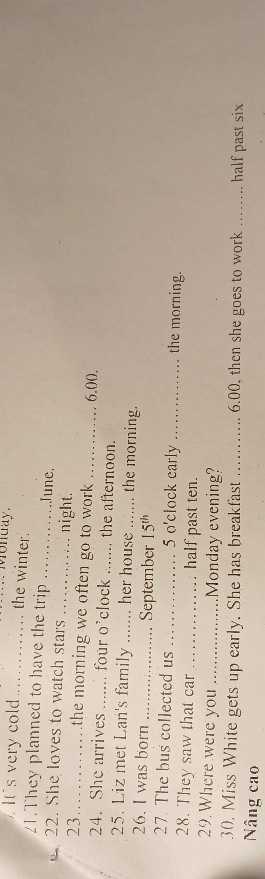 Monday. 
It's very cold_ the winter. 
21.They planned to have the trip _June. 
22. She loves to watch stars _night. 
23_ the morning we often go to work . _ 6.00. 
24. She arrives _. four o'clock _. the afternoon. 
25. Liz met Lan's family _ her house _. the morning. 
26. I was born _ 15^(th)
September 
27. The bus collected us _5 o'clock early_ the morning. 
28. They saw that car _half past ten. 
29. Where were you _Monday evening? 
30. Miss White gets up early, She has breakfast _ 6.00, then she goes to work _half past six 
Nâng cao