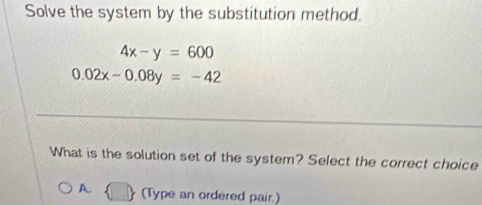 Solve the system by the substitution method.
4x-y=600
0.02x-0.08y=-42
What is the solution set of the system? Select the correct choice
A. (Type an ordered pair.)