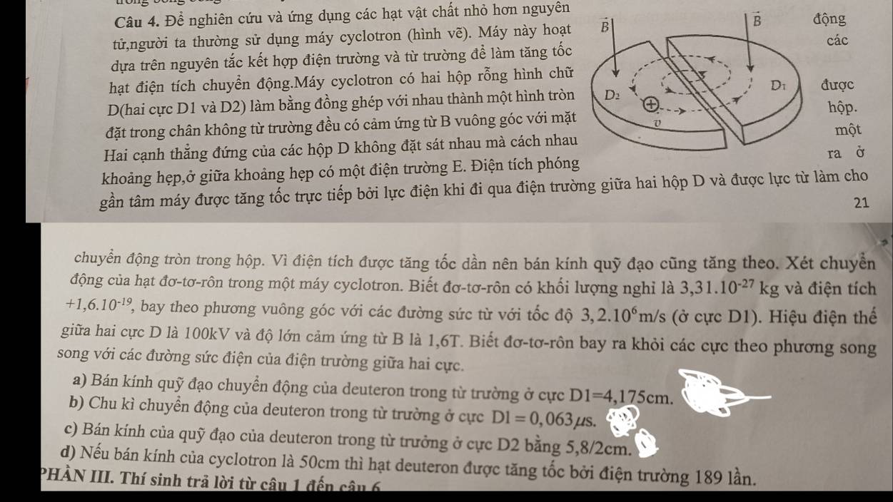 Để nghiên cứu và ứng dụng các hạt vật chất nhỏ hơn nguyên ộng
tử,người ta thường sử dụng máy cyclotron (hình vẽ). Máy này hoạt các
dựa trên nguyên tắc kết hợp điện trường và từ trường để làm tăng tốc
hạt điện tích chuyển động.Máy cyclotron có hai hộp rỗng hình chữđược
D(hai cực D1 và D2) làm bằng đồng ghép với nhau thành một hình tròn
hộp.
đặt trong chân không từ trường đều có cảm ứng từ B vuông góc với mặtmột
Hai cạnh thẳng đứng của các hộp D không đặt sát nhau mà cách nhau
ra ở
khoảng hẹp,ở giữa khoảng hẹp có một điện trường E. Điện tích phóng
gần tâm máy được tăng tốc trực tiếp bởi lực điện khi đi qua điện trường giữa hai hộp D và được lực từ làm cho
21
chuyển động tròn trong hộp. Vì điện tích được tăng tốc dần nên bán kính quỹ đạo cũng tăng theo. Xét chuyển
động của hạt đơ-tơ-rôn trong một máy cyclotron. Biết đơ-tơ-rôn có khối lượng nghỉ là 3,31.10^(-27)kg và điện tích
+1,6.10^(-19) 2, bay theo phương vuông góc với các đường sức từ với tốc độ 3,2.10^6m/s (ở cực D1). Hiệu điện thể
giữa hai cực D là 100kV và độ lớn cảm ứng từ B là 1,6T. Biết đơ-tơ-rôn bay ra khỏi các cực theo phương song
song với các đường sức điện của điện trường giữa hai cực.
a) Bán kính quỹ đạo chuyển động của deuteron trong từ trường ở cực D1=4,175cm.
b) Chu kì chuyển động của deuteron trong từ trường ở cực D1=0,063mu s.
c) Bán kính của quỹ đạo của deuteron trong từ trưởng ở cực D2 bằng 5,8/2cm.
d) Nếu bán kính của cyclotron là 50cm thì hạt deuteron được tăng tốc bởi điện trường 189 lần.
PHẢN III. Thí sinh trả lời từ câu 1 đến câu 6