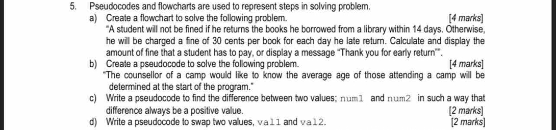 Pseudocodes and flowcharts are used to represent steps in solving problem. 
a) Create a flowchart to solve the following problem. [4 marks] 
“A student will not be fined if he returns the books he borrowed from a library within 14 days. Otherwise, 
he will be charged a fine of 30 cents per book for each day he late return. Calculate and display the 
amount of fine that a student has to pay, or display a message “Thank you for early return””. 
b) Create a pseudocode to solve the following problem. [4 marks] 
“The counsellor of a camp would like to know the average age of those attending a camp will be 
determined at the start of the program." 
c) Write a pseudocode to find the difference between two values; num1 and num2 in such a way that 
difference always be a positive value. [2 marks] 
d) Write a pseudocode to swap two values, va11 and √a12. [2 marks]