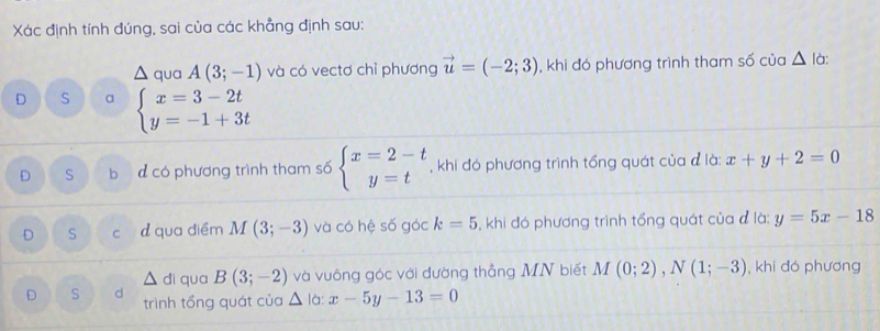 Xác định tính đúng, sai của các khẳng định sau:
△ quaA(3;-1) và có vectơ chỉ phương vector u=(-2;3) , khi đó phương trình tham số của △ là:
D S a beginarrayl x=3-2t y=-1+3tendarray.
D S bị d có phương trình tham số beginarrayl x=2-t y=tendarray. , khi đó phương trình tổng quát của đ là: x+y+2=0
D S cí dqua điểm M(3;-3) và có hệ số góc k=5 , khi đó phương trình tổng quát của đ là: y=5x-18
△  đi qua B(3;-2) và vuông góc với đường thẳng MN biết M(0;2), N(1;-3) , khi đó phương
D S d trình tổng quát của △ là: x-5y-13=0