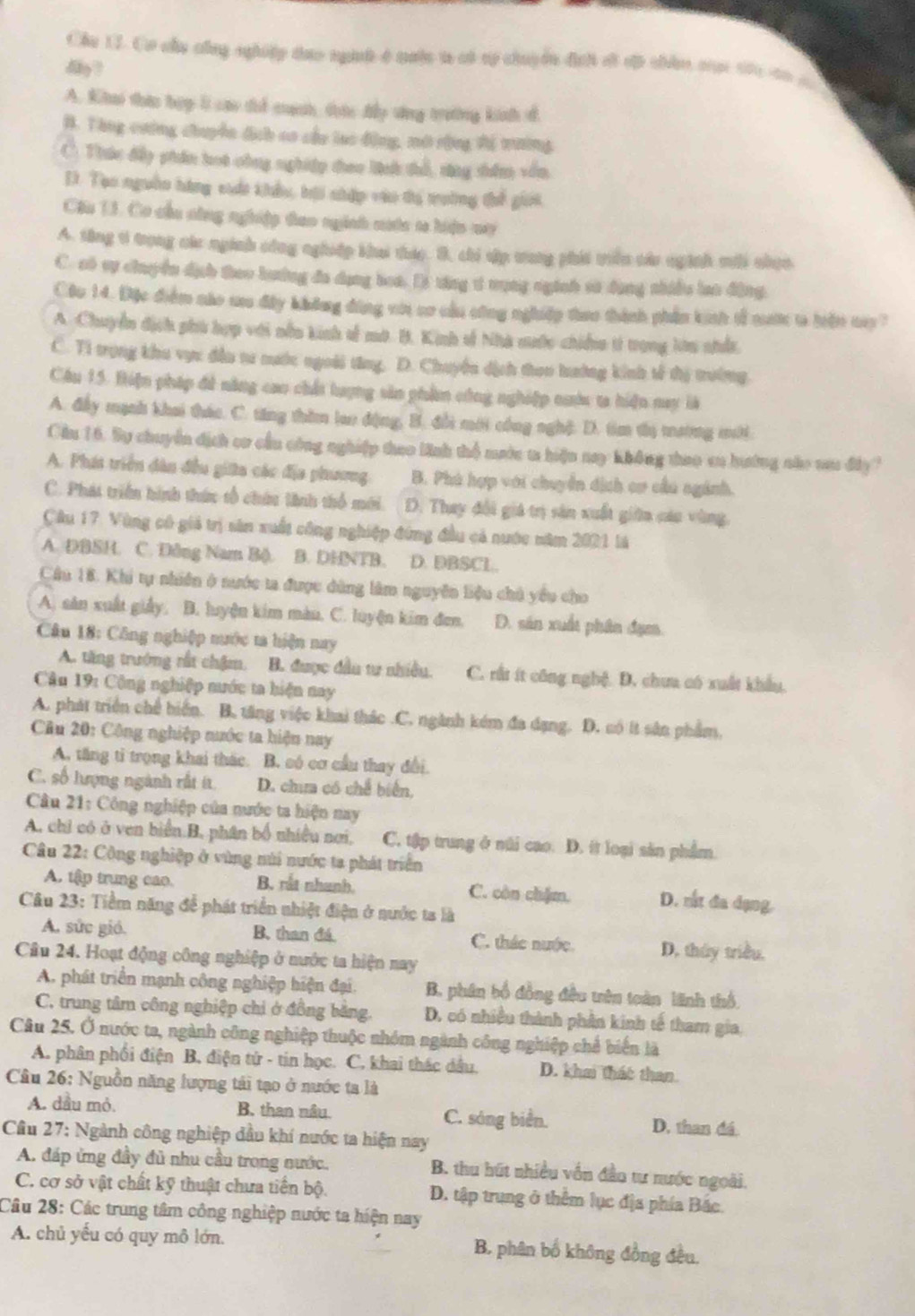 Cầu 17. Cơ củu công nghiệp tựo ngưnh ở nuộc t có tý chuyển đci đã đã thân cợc tác đo  
dy?
A. Khai thic bợp l cao thể cạnh thức dy sựng trưng kinh đ.
B. Tông cường chuyền địch co cầu lạo động, mô rộng tị mường
C. Thúc dấy phần hot công nghiệp theo lnh thổ, tng shêm vẫn,
D. Tạo nguồn hàng cuát khẩu, hội nhập vào tị troờng thế giời
Câu 13. Cơ cầu công nghiệp tao nginh cước t hiện my
A. tăng v trong các nginh công nghiệp kha thic. B. chi dập tong phát tiên cáa nginh mới nhen
C. só vự chuyền dịh theo luớng đa dụng boa. D) tng 1 vụng nginh sử dụng nhiều lao động.
Cậc 14. Đặc điểm náo mu đây không đùng vớ cơ cầu công nghiệp thao thành phần kinh tễ mư t hiến m?
A. Chuyển địch phi hợp với nều kinh số mô. B. Kinh số Nhà mước chiếu từ trong lên nhất,
C. Ti trọng khu vực đền tư mước ngoài từng. D. Chuyến dịch thoo hướng kinh tế thị trưởng.
Câu 15. Biện pháp đề năng cao chất tượng sản phẩm công nghiệp nuc ta hiện nay là
A. đầy mạnh khai thác. C. tăng thờm lao động, B. đổi mới công nghệ. D. tìm tị mường mới.
Cầu 16. Sự chuyền địch cr cầu công nghiệp thao linh thổ mước ta hiệu nay không thao en hướng nắo vu đây?
A. Phát triển dân đều giữa các địa phương B. Phù hợp với chuyển dịch cơ cầu ngánh.
C. Phát triển hình thức tổ chứn tinh thổ mới. D. Thay đổi giá trị sản xuất giữn cáu vùng.
Cầu 17. Vùng có giả trị sản xuất công nghiệp đứng đầu cả nước năm 2021 là
A. DBSH. C. Dông Nam B(). B. DHNTB. D. DBSCL.
Câu 18. Khi tự nhiên ở nước ta được dùng làm nguyên liệu chủ yểu cho
A. sản xuất giảy, B. luyện kim màn. C. luyện kim đen. D. sản xuất phân đạm.
Câu 18: Công nghiệp nước ta hiện nay
A. tăng trưởng rất chậm. B. được đầu tư nhiều. C. rất ít công nghệ. D. chưa có xuất khẩu.
Câu 19: Công nghiệp nước ta hiện nay
A. phát triển chế hiến. B. tăng việc khai thác .C. ngành kém đa dạng. D. có ít sân phẩm,
Cầu 20: Công nghiệp nước ta hiện nay
A, tăng tỉ trọng khai thác. B. só cơ cầu thay đổi.
C. số hượng ngành rất ít. D. chưa có chế biển,
Câu 21: Công nghiệp của nước ta hiện nay
A, chỉ có ở ven biển.B, phân bố nhiều nơi, C. tập trung ở núi cao. D. ít loại sản phẩm
Câu 22: Công nghiệp ở vùng núi nước ta phát triển
A. tập trung cao. B. rất nhanh. C. còn chặm. D. rắt đa dạng,
Câu 23: Tiềm năng để phát triển nhiệt điện ở nước ta là
A. sức gió. B. than đá C. thác nước. D. tháy triều,
Câu 24. Hoạt động công nghiệp ở nước ta hiện nay
A. phát triển mạnh công nghiệp hiện đại. B. phân bố đồng đều tên toàn lãnh thổ.
C. trung tâm công nghiệp chi ở đồng bằng D. có nhiều thành phần kinh tế tham gia,
Câu 25. Ở nước ta, ngành công nghiệp thuộc nhóm ngành công nghiệp chế biển là
A. phân phối điện B, điện tứ - tin học. C. khai thác dầu. D. khai thác than.
Câu 26: Nguồn năng lượng tái tạo ở nước ta là
A. dầu mỏ. B. than nâu C. sóng biển. D. than đá.
Cầu 27: Ngành công nghiệp đầu khí nước ta hiện nay
A. đáp ứng đầy đủ nhu cầu trong nước. B. thu hút nhiều vốn đầo tư nước ngoài.
C. cơ sở vật chất kỹ thuật chưa tiến bộ. D. tập trung ở thêm lục địa phía Bắc.
Câu 28: Các trung tâm công nghiệp nước ta hiện nay
A. chủ yếu có quy mô lớn. B. phân bố không đồng đều.