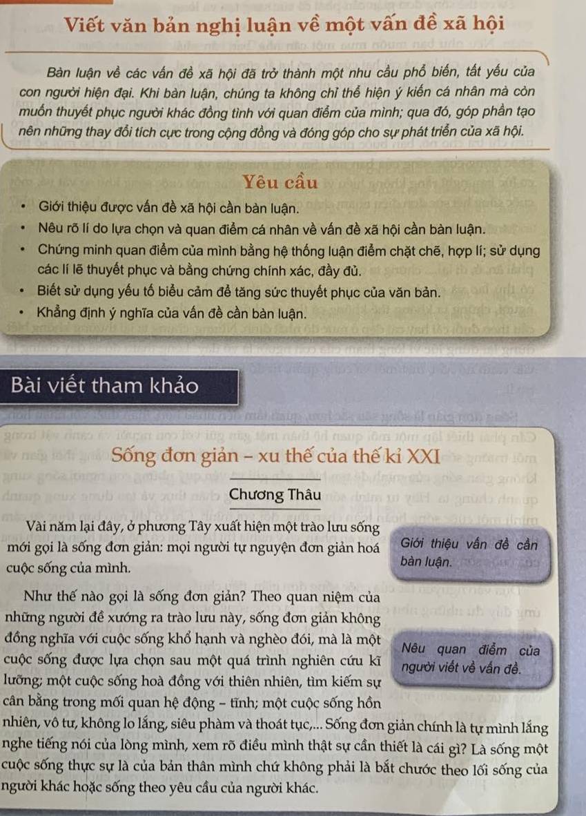 Viết văn bản nghị luận về một vấn đề xã hội
Bàn luận về các vấn đề xã hội đã trở thành một nhu cầu phổ biến, tất yếu của
con người hiện đại. Khi bàn luận, chúng ta không chỉ thể hiện ý kiến cá nhân mà còn
muốn thuyết phục người khác đồng tình với quan điểm của mình; qua đó, góp phần tạo
nên những thay đổi tích cực trong cộng đồng và đóng góp cho sự phát triển của xã hội.
Yêu cầu
Giới thiệu được vấn đề xã hội cần bàn luận.
Nêu rõ lí do lựa chọn và quan điểm cá nhân về vấn đề xã hội cần bàn luận.
Chứng minh quan điểm của mình bằng hệ thống luận điểm chặt chẽ, hợp lí; sử dụng
các lí lẽ thuyết phục và bằng chứng chính xác, đầy đủ.
Biết sử dụng yếu tố biểu cảm đề tăng sức thuyết phục của văn bản.
Khẳng định ý nghĩa của vấn đề cần bàn luận.
Bài viết tham khảo
Sống đơn giản - xu thế của thế kỉ XXI
Chương Thâu
Vài năm lại đây, ở phương Tây xuất hiện một trào lưu sống
mới gọi là sống đơn giản: mọi người tự nguyện đơn giản hoá Giới thiệu vấn đề cần
cuộc sống của mình.
bàn luận.
Như thế nào gọi là sống đơn giản? Theo quan niệm của
những người đề xướng ra trào lưu này, sống đơn giản không
đồng nghĩa với cuộc sống khổ hạnh và nghèo đói, mà là một Nêu quan điểm của
cuộc sống được lựa chọn sau một quá trình nghiên cứu kĩ người viết về vấn đề.
lưỡng; một cuộc sống hoà đồng với thiên nhiên, tìm kiếm sự
cân bằng trong mối quan hệ động - tĩnh; một cuộc sống hồn
nhiên, vô tư, không lo lắng, siêu phàm và thoát tục,... Sống đơn giản chính là tự mình lắng
nghe tiếng nói của lòng mình, xem rõ điều mình thật sự cần thiết là cái gì? Là sống một
cuộc sống thực sự là của bản thân mình chứ không phải là bắt chước theo lối sống của
người khác hoặc sống theo yêu cầu của người khác.