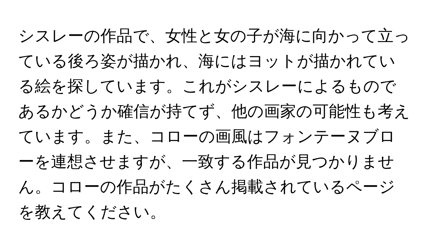 シスレーの作品で、女性と女の子が海に向かって立っている後ろ姿が描かれ、海にはヨットが描かれている絵を探しています。これがシスレーによるものであるかどうか確信が持てず、他の画家の可能性も考えています。また、コローの画風はフォンテーヌブローを連想させますが、一致する作品が見つかりません。コローの作品がたくさん掲載されているページを教えてください。