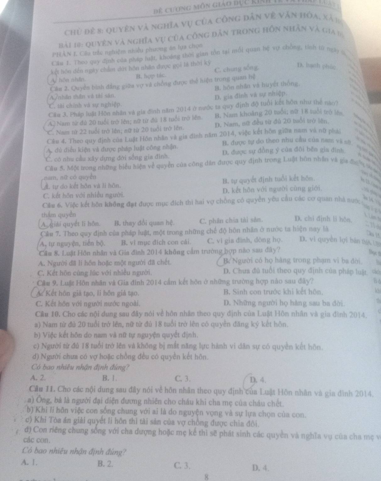 Để cương môn giáo dục kIn  I
Chủ để 8: quyên và nghĩa vụ của công dân về văn hóa, xã h
bài 10: Quyên và nghĩa vụ của công dẫn trong hồn nhân và gia đị
PHÂN I. Cầu trắc nghiệm nhiều phương án lựa chọn
Câu 1. Theo quy định của pháp luật, khoảng thời gian tồn tại mỗi quan hệ vợ chồng, tinh từ ngày %
kết hôn đến ngày chẩm dứt hôn nhân được gọi là thời kỳ
A. hôn nhân, B. hợp tác. C. chung sống.
D. hạnh phúc
Câu 2. Quyền binh đẳng giữa vợ và chồng được thể hiện trong quan hệ
B. hôn nhân và huyết thống,
Ay nhân thân và tài sân.
C. tài chính và sự nghiệp. D. gia đình và sự nhiệp.
Câu 3. Pháp luật Hôn nhân và gia đình năm 2014 ở nước ta quy định độ tuổi kết hôn như thể nào?
A) Nam từ đủ 20 tuổi trở lên; nữ từ đủ 18 tuổi trở lên. B. Nam khoảng 20 tuổi; nữ 18 tuổi trở lên
*C. Nam từ 22 tuổi trở lên; nữ từ 20 tuổi trở lên. D. Nam, nữ đều từ đú 20 tuổi trở lên.
Câu 4. Theo quy định của Luật Hồn nhân và gia đình năm 2014, việc kết hôn giữa nam và nữ phải
A. đủ điều kiện và được pháp luật công nhận.
B. được tự do theo nhu cầu của nam và nữ. sựán ga a s
D. được sự đồng ý của đôi bên gia đình:
C. có nhu cầu xây dựng đời sống gia đình.
Câu 5. Một trong những biểu hiện về quyền của công dân được quy định trong Luật hôn nhân và gia đa  ớ g Vay vố 
nam, nữ có quyền
A. tự do kết hôn và li hôn. B. tự quyết định tuổi kết hôn.
C. kết hôn với nhiều người. D. kết hôn với người cùng giới.
b  14 1 
Câu 6. Việc kết hôn không đạt được mục đích thì hai vợ chồng có quyền yêu cầu các cơ quan nhà nước ợ  p 
thâm quyền
A. giải quyết li hôn. B. thay đổi quan hệ. C. phân chia tài sản. D. chi định lì hôn,
Lêm tn
. 15 d
Câu 7. Theo quy định của pháp luật, một trong những chế độ hôn nhân ở nước ta hiện nay là
Câu 15
A, tự nguyện, tiên bộ. B. vì mục đích con cái. C. vì gia đình, dòng họ. D. vì quyền lợi bán thíA UBD
Câu 8. Luật Hôn nhân và Gia đình 2014 không cấm trường hợp nào sau đây?
Đọc !
A. Người đã li hồn hoặc một người đã chết. B. Người có họ hàng trong phạm vi ba đời. Bs
C. Kết hôn cùng lúc với nhiều người.
D. Chưa đủ tuổi theo quy định của pháp luật cáa
Câu 9. Luật Hôn nhân và Gia đình 2014 cấm kết hôn ở những trường hợp nào sau đây? B 6
A Kết hôn giả tạo, lí hôn giả tạo. B. Sinh con trước khi kết hôn. kh
C. Kết hôn với người nước ngoài. D. Những người họ hàng sau ba đời. Th
Câu 10. Cho các nội dung sau đây nói về hôn nhân theo quy định của Luật Hôn nhân và gia đình 2014.
a) Nam từ đủ 20 tuổi trở lên, nữ từ đủ 18 tuổi trở lên có quyền đăng ký kết hôn.
b) Việc kết hôn do nam và nữ tự nguyện quyết định.
c) Người từ đú 18 tuổi trở lên và không bị mất năng lực hành vi dân sự có quyền kết hôn.
d) Người chưa có vợ hoặc chồng đều có quyền kết hôn.
Có bao nhiêu nhận định đúng?
A. 2. B. 1. C. 3. D. 4.
Câu 11. Cho các nội dung sau đây nói về hôn nhân theo quy định của Luật Hôn nhân và gia đình 2014.
(a) Ông, bà là người đại diện đương nhiên cho cháu khi cha mẹ của cháu chết.
b) Khi li hôn việc con sống chung với ai là do nguyện vọng và sự lựa chọn của con.
c) Khi Tòa án giải quyết li hôn thì tài sản của vợ chồng được chia đôi.
đ) Con riêng chung sống với cha dượng hoặc mẹ kể thì sẽ phát sinh các quyền và nghĩa vụ của cha mẹ và
các con.
Có bao nhiêu nhận định đúng?
A. 1. B. 2. C. 3.
D. 4.
8