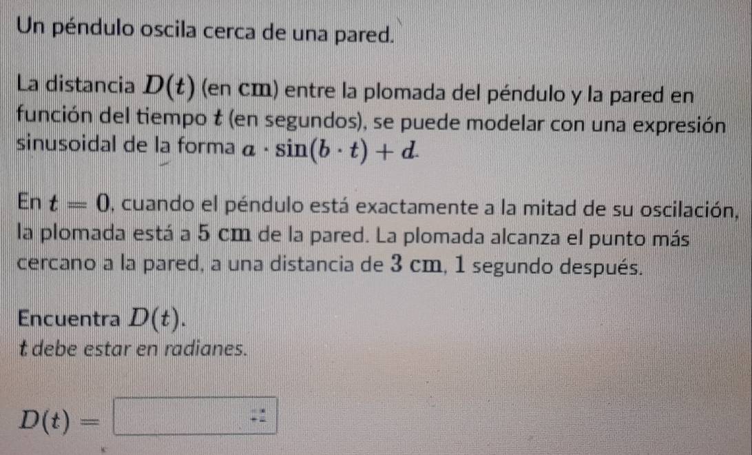 Un péndulo oscila cerca de una pared. 
La distancia D(t) (en cm) entre la plomada del péndulo y la pared en 
función del tiempo t (en segundos), se puede modelar con una expresión 
sinusoidal de la forma a· sin (b· t)+d. 
En t=0 , cuando el péndulo está exactamente a la mitad de su oscilación, 
la plomada está a 5 cm de la pared. La plomada alcanza el punto más 
cercano a la pared, a una distancia de 3 cm, 1 segundo después. 
Encuentra D(t). 
t debe estar en radianes.
D(t)=□