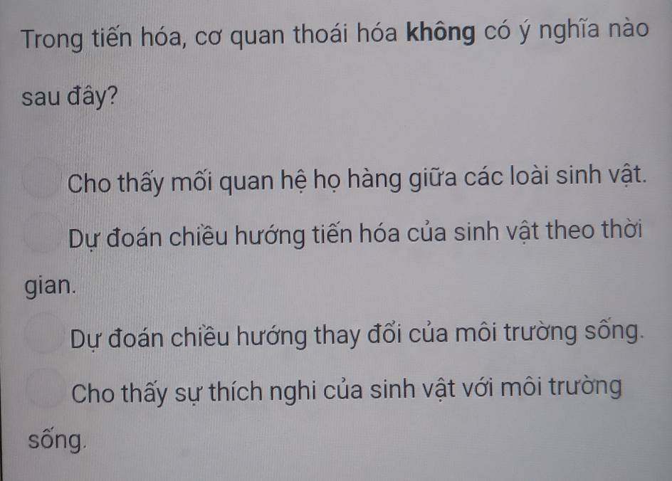 Trong tiến hóa, cơ quan thoái hóa không có ý nghĩa nào
sau đây?
Cho thấy mối quan hệ họ hàng giữa các loài sinh vật.
Dự đoán chiều hướng tiến hóa của sinh vật theo thời
gian.
Dự đoán chiều hướng thay đổi của môi trường sống.
Cho thấy sự thích nghi của sinh vật với môi trường
sống.