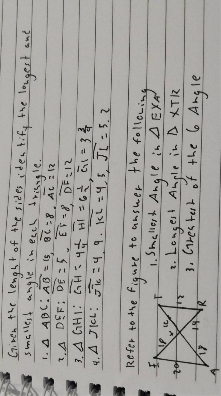 Giveh the lengst of the sides iden tify the longest and 
smallest angle in each trisngle. 
1. △ ABC : overline AB=15, overline BC=8, overline AC=12
7. △ DEF : overline DE=5, overline EF=8, overline DF=12
3. △ GHI : 
4. △ JKL overline GH=4 1/4  overline HI=6 1/2 , overline CHI=3 3/9 
overline JK=4.9 · overline KL=4.5, overline JL=5.2
Refer to the figure to answer the following 
1. Smaller Angle in △ EXA
2. Longest Angle in △ XTR
3. Grestert of the 6 Angle