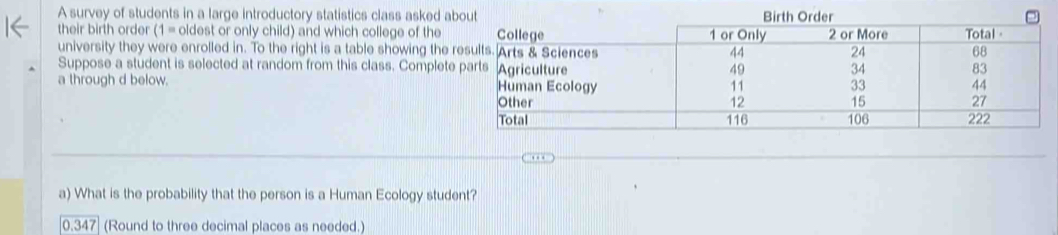 A survey of students in a large introductory statistics class asked 
their birth order (1= oldest or only child) and which college of the 
university they were enrolled in. To the right is a table showing th 
Suppose a student is selected at random from this class. Compl 
a through d below. 
a) What is the probability that the person is a Human Ecology student?
0.3 347 (Round to three decimal places as needed.)