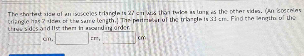 The shortest side of an isosceles triangle is 27 cm less than twice as long as the other sides. (An isosceles 
triangle has 2 sides of the same length.) The perimeter of the triangle is 33 cm. Find the lengths of the 
three sides and list them in ascending order.
□ cm, □ cm, □ cm