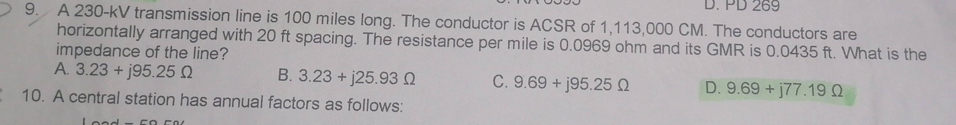 PD 269
9. A 230-kV transmission line is 100 miles long. The conductor is ACSR of 1,113,000 CM. The conductors are
horizontally arranged with 20 ft spacing. The resistance per mile is 0.0969 ohm and its GMR is 0.0435 ft. What is the
impedance of the line?
A. 3.23+j95.25Omega
B. 3.23+j25.93Omega
C. 9.69+j95.25Omega 9.69+j77.19Omega
D.
10. A central station has annual factors as follows: