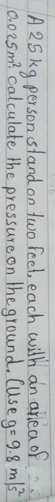 A25kg person stand on two feet, each with an ar ea of
0.025m^2. calculate the pressure on the ground. (Use g=9.8m/s^2