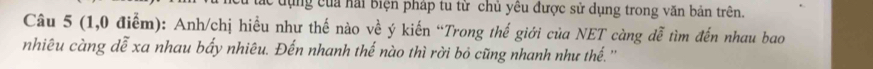 dng của hải Biện pháp tu từ chủ yêu được sử dụng trong văn bản trên. 
Câu 5 (1,0 điểm): Anh/chị hiều như thế nào về ý kiến “Trong thế giới của NET càng đễ tìm đến nhau bao 
nhiêu càng dễ xa nhau bấy nhiêu. Đến nhanh thế nào thì rời bỏ cũng nhanh như thế. ''