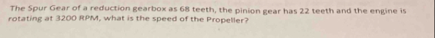 The Spur Gear of a reduction gearbox as 68 teeth, the pinion gear has 22 teeth and the engine is 
rotating at 3200 RPM, what is the speed of the Propeller?