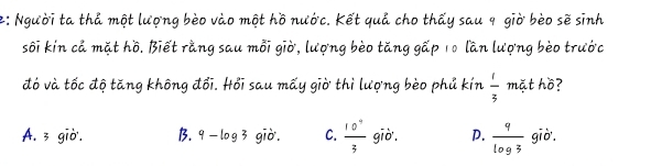 2: Người ta thả một lượng bèo vào một hồ nước. Kết quả cho thấy sau 9 giờ bèo sẽ sinh
sối kín cả mặt hồ. Biết rằng sau mỗi giờ, lượng bèo tăng gấp 10 lần lượng bèo trước
đó và tốc độ tăng không đổi. Hồi sau mấy giờ thì lượng bèo phủ kín  1/3  mặt hồ?
A. 3 giờ. B. 9 —log3 gi ờ. C.  10^9/3  giờ. D.  9/log 3  giờ.