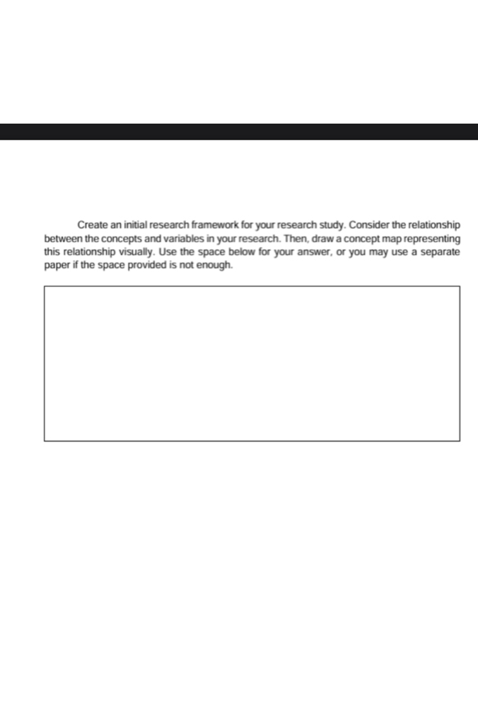 Create an initial research framework for your research study. Consider the relationship 
between the concepts and variables in your research. Then, draw a concept map representing 
this relationship visually. Use the space below for your answer, or you may use a separate 
paper if the space provided is not enough.