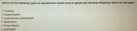 Which of the following types of reproduction would result in genetically identical offspring? Select all that apply.
budding
fragmentation
l male-female reproduction
fertilization
binary fission
pollination