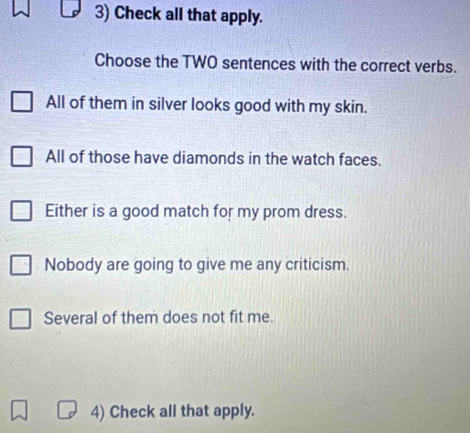 Check all that apply.
Choose the TWO sentences with the correct verbs.
All of them in silver looks good with my skin.
All of those have diamonds in the watch faces.
Either is a good match for my prom dress.
Nobody are going to give me any criticism.
Several of them does not fit me.
4) Check all that apply.