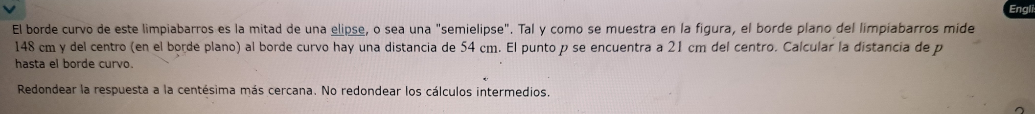 Eng 
El borde curvo de este limpiabarros es la mitad de una elipse, o sea una "semielipse". Tal y como se muestra en la figura, el borde plano del limpiabarros mide
148 cm y del centro (en el borde plano) al borde curvo hay una distancia de 54 cm. El punto p se encuentra a 21 cm del centro. Calcular la distancia de p
hasta el borde curvo. 
Redondear la respuesta a la centésima más cercana. No redondear los cálculos intermedios.