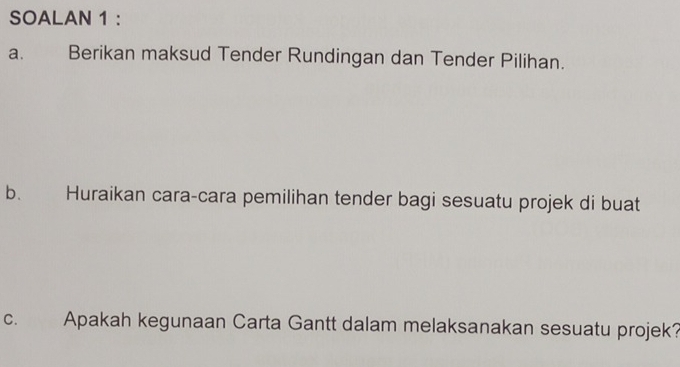 SOALAN 1 : 
a. Berikan maksud Tender Rundingan dan Tender Pilihan. 
b. Huraikan cara-cara pemilihan tender bagi sesuatu projek di buat 
C. Apakah kegunaan Carta Gantt dalam melaksanakan sesuatu projek?