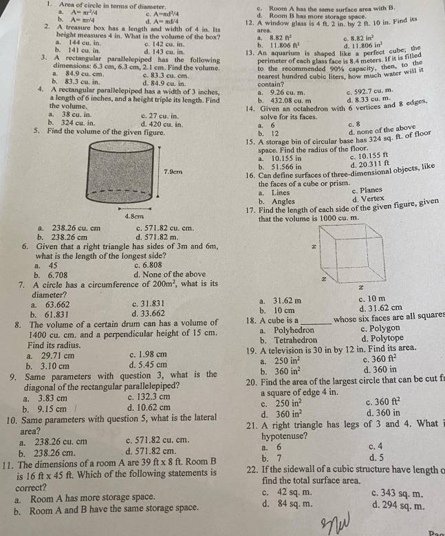 Area of circle in terms of diameter. c. Room A has the same surface area with B.
a, A=π r^2/4 c. A=π d^1/4 d. Room B has more storage space.
2. A treasure box has a length and width of 4 in. Its 12. A window glass is 4 ft. 2 in. by 2 ft. 10 in. Find its
b. A=π r/4 d. A=π d/4 area.
height measures 4 in. What is the volume of the box? a. 8.82ft^2 c. 8.82in^2
a. 144 cu. in. e. 142 cu. in b. 11.806ft^2 d.
b. 141 cu. in. d. 143 cu. in.
3. A rectangular parallelepiped has the following 13. An aquarium is shaped like a perfect cube; the 11.806in^2
dimensions: 6.3 cm, 6.3 cm, 2.1 cm. Find the volume. perimeter of each glass face is 8.4 meters. If it is filled
a. 84.9 cu. cm. c. 83.3 cu. cm. to the recommended 90% capacity, then, to the
b. 83.3 cu. in. d. 84.9 cu. in. contain? nearest hundred cubic liters, how much water will it
4. A rectangular parallelepiped has a width of 3 inches a. 9.26 cu. m c. 592.7 cu. m
a length of 6 inches, and a height triple its length. Find b. 432.08 cu. m d. 8.33 cu. m.
the volume.
a. 38 cu. in. e. 27 cu. in. 14. Given an octahedron with 6 vertices and 8 edges,
solve for its faces.
b. 324 cu. in. d. 420 cu. in.
5. Find the volume of the given figure. b. 12 a. 6 c. 8
d. none of the above
15. A storage bin of circular base has 324 sq. ft. of floor
space. Find the radius of the floor.
a. 10.155 in c. 10.155 ft
b. 51.566 in d. 20.311 ft
16. Can define surfaces of three-dimensional objects, like
the faces of a cube or prism.
a. Lines c. Planes
b. Angles d. Vertex
17. Find the length of each side of the given figure, given
a. 238.26 cu. cm c. 571.82 cu. cm that the volume is 1000 cu. m.
b. 238.26 cm d. 571.82 m.
6. Given that a right triangle has sides of 3m and 6m, 
what is the length of the longest side?
a. 45 c. 6.808
b. 6.708 d. None of the above
7. A circle has a circumference of 200m^2 , what is its
diameter?
a. 63.662 c. 31.831 a. 31.62 m c. 10 m
b. 61.831 d. 33.662 b. 10 cm d. 31.62 cm
8. The volume of a certain drum can has a volume of 18. A cube is a_ whose six faces are all squares
1400 cu. cm. and a perpendicular height of 15 cm. a. Polyhedron c. Polygon
Find its radius. b. Tetrahedron d. Polytope
a. 29.71 cm c. 1.98 cm 19. A television is 30 in by 12 in. Find its area.
b. 3.10 cm d. 5.45 cm a. 250in^2 c. 360ft^2
9. Same parameters with question 3, what is the b. 360in^2 d. 360 in
diagonal of the rectangular parallelepiped? 20. Find the area of the largest circle that can be cut f
a. 3.83 cm c. 132.3 cm a square of edge 4 in.
b. 9.15 cm d. 10.62 cm c. 250in^2 c. 360ft^2
10. Same parameters with question 5, what is the lateral d. 360in^2 d. 360 in
area? 21. A right triangle has legs of 3 and 4. What
a. 238.26 cu. cm c. 571.82 cu. cm. hypotenuse?
b. 238.26 cm. d. 571.82 cm. b. 7 a. 6 c. 4 d. 5
11. The dimensions of a room A are 39ft* 8ft. Room B 22. If the sidewall of a cubic structure have length c
is 16 ft x 45 ft. Which of the following statements is find the total surface area.
correct? c. 42 sq. m. c. 343 sq. m.
a. Room A has more storage space.
b. Room A and B have the same storage space. d. 84 sq. m. d. 294 sq. m.
n.