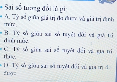 Sai số tương đối là gì:
A. Tỷ số giữa giá trị đo được và giá trị định
mức.
B. Tỷ số giữa sai số tuyệt đối và giá trị
định mức.
C. Tỷ số giữa sai số tuyệt đối và giá trị
thực.
D. Tỷ số giữa sai số tuyệt đối và giá trị đo
được.