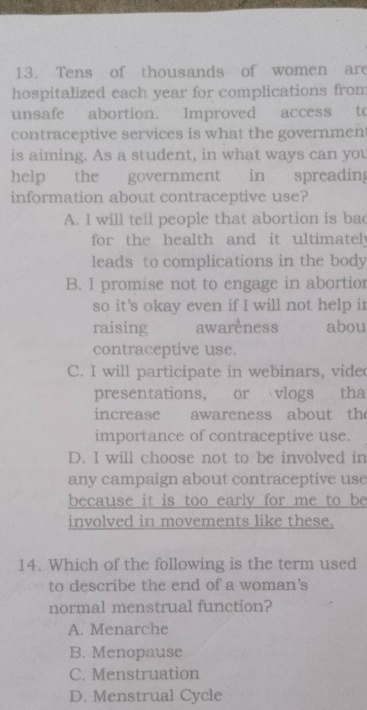 Tens of thousands of women are
hospitalized each year for complications from
unsafe abortion. Improved access to
contraceptive services is what the governmen
is aiming. As a student, in what ways can you
help the government in spreading
information about contraceptive use?
A. I will tell people that abortion is bad
for the health and it ultimately
leads to complications in the body
B. I promise not to engage in abortior
so it's okay even if I will not help in
raising awareness abou
contraceptive use.
C. I will participate in webinars, vided
presentations, or vlogs tha
increase awareness about the
importance of contraceptive use.
D. I will choose not to be involved in
any campaign about contraceptive use
because it is too early for me to be
involved in movements like these.
14. Which of the following is the term used
to describe the end of a woman's
normal menstrual function?
A. Menarche
B. Menopause
C. Menstruation
D. Menstrual Cycle