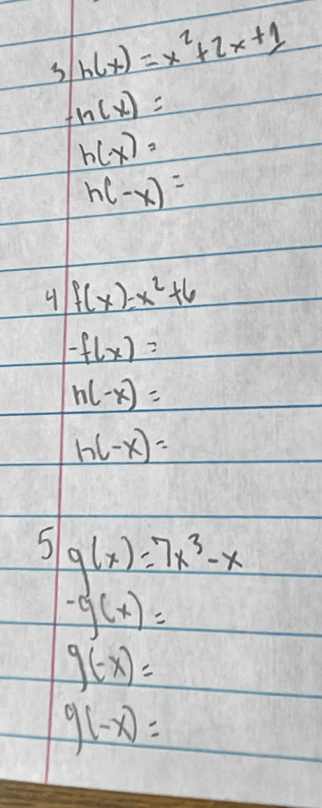 3 h(x)=x^2+2x+1
h(x)=
h(-x)=
h(-x)=
4 f(x)=x^2+6
-f(x)=
h(-x)=
h(-x)=
5 g(x)=7x^3-x
-g(x)=
g(-x)=
g(-x)=