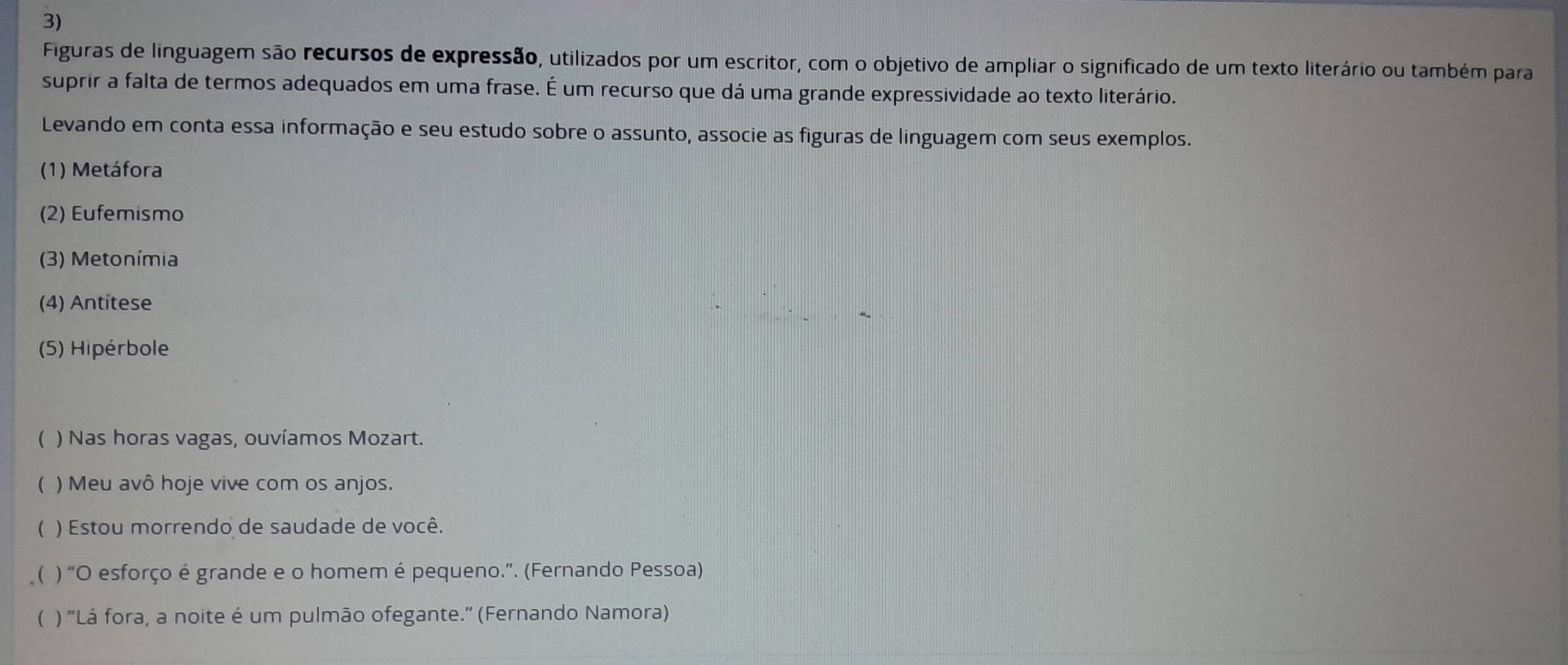 Figuras de linguagem são recursos de expressão, utilizados por um escritor, com o objetivo de ampliar o significado de um texto literário ou também para 
suprir a falta de termos adequados em uma frase. É um recurso que dá uma grande expressividade ao texto literário. 
Levando em conta essa informação e seu estudo sobre o assunto, associe as figuras de linguagem com seus exemplos. 
(1) Metáfora 
(2) Eufemismo 
(3) Metonímia 
(4) Antitese 
(5) Hipérbole 
( ) Nas horas vagas, ouvíamos Mozart. 
( ) Meu avô hoje vive com os anjos. 
( ) Estou morrendo de saudade de você. 
( ) "O esforço é grande e o homem é pequeno.". (Fernando Pessoa) 
( ) 'Lá fora, a noite é um pulmão ofegante.' (Fernando Namora)