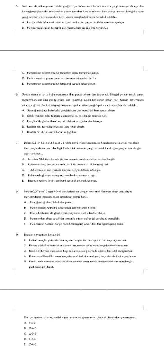 keluarganya jika tidak meneruskan pesan tersebut kepada minimal lima orang lainnya. Sebagai pelajan
yand berpikir kritis maka sikap Santi dalam mendhadapi pesan tersebut adalah ...
A. Menganalisis informasi tersebut dan bersikap tenang serta tidak mempercayainya.
B. Mempercayai pesan tersebut dan meneruskan kepada lima temannya.
C. Meneruskan pesan tersebut meskipun tidak mempercayainya.
D. Panik menerima pesan tersebut dan mencari sumber berita.
E. Meneruskan pesan tersebut langsung kepada keluarganya.
6. Semua manusia tentu ingin menguasai ilmu pengetahuan dan teknoloği. Sebagai pelajar untuk dapat
mengembangkan ilmu pengetahuan dan teknoloği dalam kehidupan sehari-hari denǧan menerapkan
sikap yang baik. Berikut ini yang bukan merupakan sikap yang dapat mengembangkan diri adalah ...
A. Senand membaça buku-buku pendetahuan dan mençintai ilmu pendetahuan
B. Selalu mencari tahu tentang alam semesta, baik langit maupun bumi.
C. Mengikuti kegiatan ilmiah seperti diskusi, pengajian dan lainnya.
D. Rendah hati terhadap prestasi yang telah diraih.
E. Rendah diri dan malu terhadap kegagalan.
7. Dalam Q.5 Ar-Rahman/55 auat 33 Allah memberikan kesempatan kepada manusia untuk menelaah
A. Perintah Allah Swt. kepada jin dan manusia untuk melintasi penjuru langit.
B. Kebebasan bagi jin dan manusia untuk kerjasama untuk hal yang baik.
C. Tidak semua jin dan manusia mampu mengendalikan nafsunya
D. Kehinaan bagi siapa saja yang menuhankan semesta raya.
E. Luasnya penjuru langit dan bumi serta di antara keduanya.
8. Makna QS Yunus/10 ayat 40-41 erat kaitannya dengan toleransi. Manakah sikap yang dapat
menumbuhkan toleransi dalam kehidupan sehari-hari ..
A. Menggunjing atau ghibah dan pamer.
B. Membiasakan berbicara seperlunya dan pilíh-pilih teman
C. Hanya berteman dengan teman yang sama asal suku daerahnya.
D. Menanamkan sikap peduli dan empati serta menghargai pendapat orang lain.
E. Memberikan bantuan hanya pada teman yang dekat dan dari agama yang sama.
9. Bacalah pernyataan berikut ini :
1. Fatilah menghargai perbedaan agama dəngan ikut merayakan hari raya agama lain.
2. Farhat tidak ikut merayakan agama lain, namun tetap menghargai perbedaan agama.
3. Rizki memberikan rasa aman bagi temannya yang berbeda agama dan tidak mengucilkan.
4. Retno memilih-milih teman hanya berasal dari ekonomi yang kaya dan dari suku yang sama.
5. Ratih selalu berusaha menyelesaikan permasalahan melalui musyawarah dan menghargai
perbedsan pendapat.
Dari pernyataan di atas, perilaku yang sesuai dengan makna toleransi ditunjukkan pada nomor....
A. 1-2-3
B. 3-4-5
C. 2-3-5
D. 1-3-4
E 2-4-5
