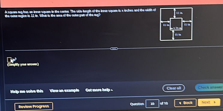 A square rug has an inner square in the center. The side length of the inner square is x inches and the width of 
the outer region is 11 in. What is the area of the cuter part of the rug? 

(Simplify your answer) 
Help me solve this View an example Get more help - Clear all Check answer 
Review Progress Question 10 of 10 a Back Next 》