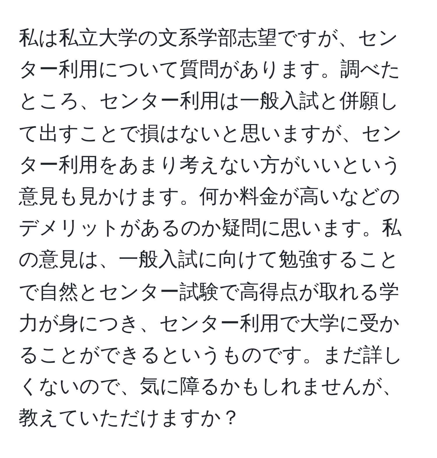 私は私立大学の文系学部志望ですが、センター利用について質問があります。調べたところ、センター利用は一般入試と併願して出すことで損はないと思いますが、センター利用をあまり考えない方がいいという意見も見かけます。何か料金が高いなどのデメリットがあるのか疑問に思います。私の意見は、一般入試に向けて勉強することで自然とセンター試験で高得点が取れる学力が身につき、センター利用で大学に受かることができるというものです。まだ詳しくないので、気に障るかもしれませんが、教えていただけますか？