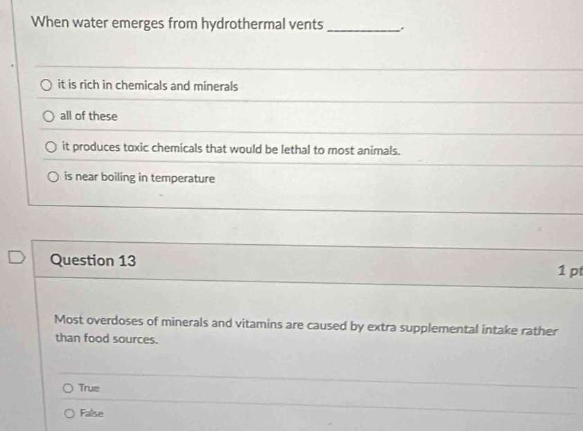 When water emerges from hydrothermal vents_
.
it is rich in chemicals and minerals
all of these
it produces toxic chemicals that would be lethal to most animals.
is near boiling in temperature
Question 13 1 pt
Most overdoses of minerals and vitamins are caused by extra supplemental intake rather
than food sources.
True
False