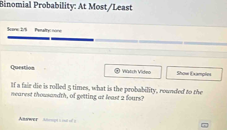 Binomial Probability: At Most/Least 
Score: 2/5 Penalty: none 
Question Watch Video Show Examples 
If a fair die is rolled 5 times, what is the probability, rounded to the 
nearest thousandth, of getting at least 2 fours? 
Answer Attempt 1 out of 2