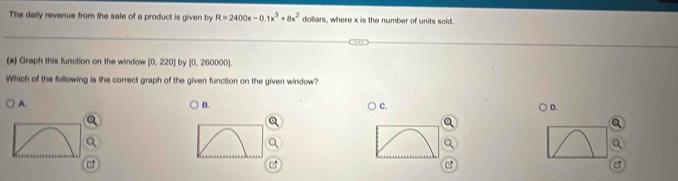 The daily revenue from the sale of a product is given by R=2400x-0.1x^3+8x^2 dollars, where x is the number of units sold.
(a) Graph this function on the window [0,220] by [0, 260000].
Which of the following is the correct graph of the given function on the given window?
A.
B.
C.
D.
07