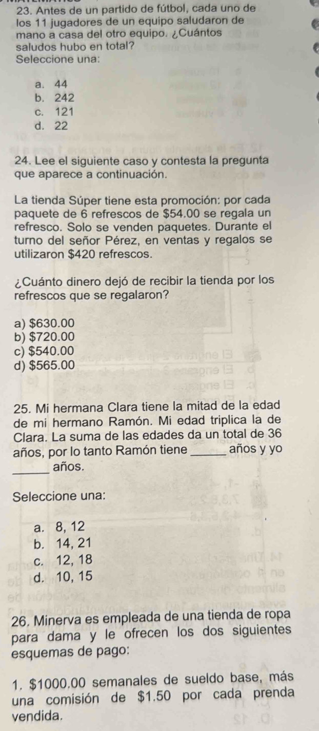 Antes de un partido de fútbol, cada uno de
los 11 jugadores de un equipo saludaron de
mano a casa del otro equipo. ¿Cuántos
saludos hubo en total?
Seleccione una:
a. 44
b. 242
c. 121
d. 22
24. Lee el siguiente caso y contesta la pregunta
que aparece a continuación.
La tienda Súper tiene esta promoción: por cada
paquete de 6 refrescos de $54.00 se regala un
refresco. Solo se venden paquetes. Durante el
turno del señor Pérez, en ventas y regalos se
utilizaron $420 refrescos.
¿Cuánto dinero dejó de recibir la tienda por los
refrescos que se regalaron?
a) $630.00
b) $720.00
c) $540.00
d) $565.00
25. Mi hermana Clara tiene la mitad de la edad
de mi hermano Ramón. Mi edad triplica la de
Clara. La suma de las edades da un total de 36
años, por lo tanto Ramón tiene _años y yo
_
años.
Seleccione una:
a. 8, 12
b. 14, 21
c. 12, 18
d. 10, 15
26. Minerva es empleada de una tienda de ropa
para dama y le ofrecen los dos siguientes
esquemas de pago:
1. $1000.00 semanales de sueldo base, más
una comisión de $1.50 por cada prenda
vendida.